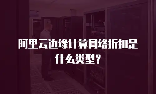 阿里云边缘计算网络折扣是什么类型？