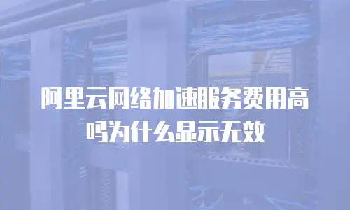 阿里云网络加速服务费用高吗为什么显示无效