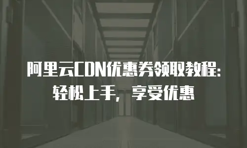 阿里云CDN优惠券领取教程：轻松上手，享受优惠