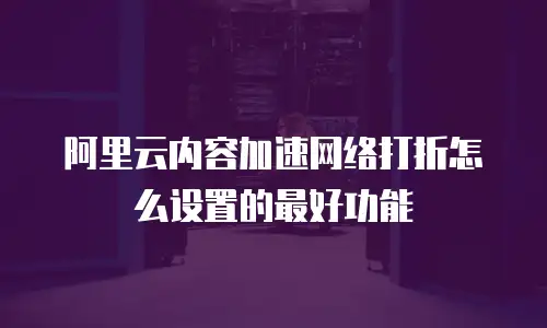 阿里云内容加速网络打折怎么设置的最好功能