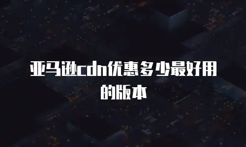 亚马逊cdn优惠多少最好用的版本