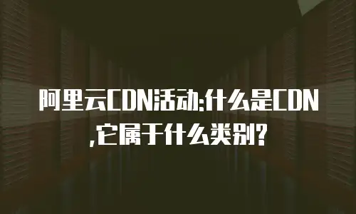 阿里云CDN活动:什么是CDN,它属于什么类别?