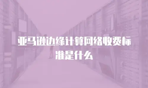 亚马逊边缘计算网络收费标准是什么