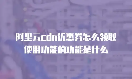 阿里云cdn优惠券怎么领取使用功能的功能是什么