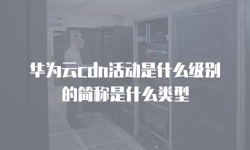 华为云cdn活动是什么级别的简称是什么类型