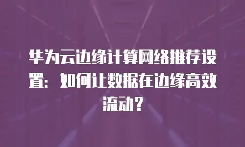 华为云边缘计算网络推荐设置：如何让数据在边缘高效流动？