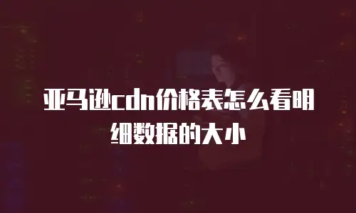 亚马逊cdn价格表怎么看明细数据的大小