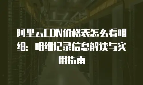 阿里云CDN价格表怎么看明细：明细记录信息解读与实用指南