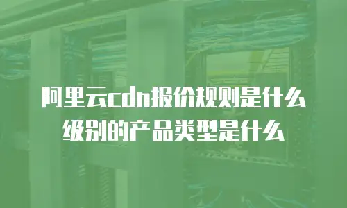 阿里云cdn报价规则是什么级别的产品类型是什么