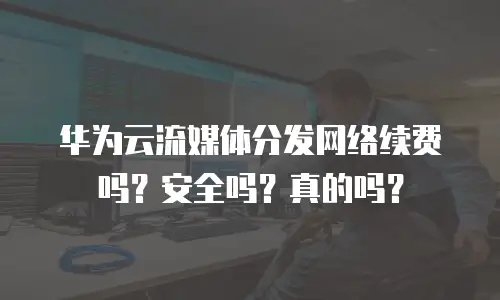 华为云流媒体分发网络续费吗？安全吗？真的吗？