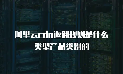 阿里云cdn返佣规则是什么类型产品类别的