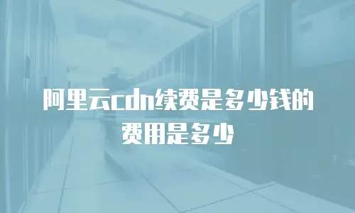阿里云cdn续费是多少钱的费用是多少