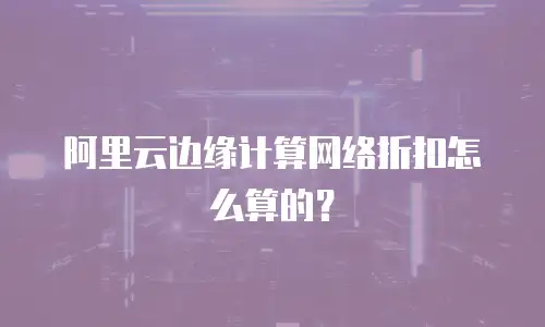 阿里云边缘计算网络折扣怎么算的？