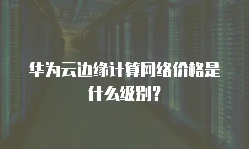 华为云边缘计算网络价格是什么级别？