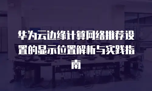 华为云边缘计算网络推荐设置的显示位置解析与实践指南