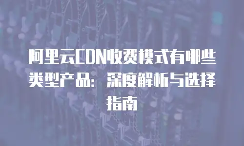阿里云CDN收费模式有哪些类型产品：深度解析与选择指南