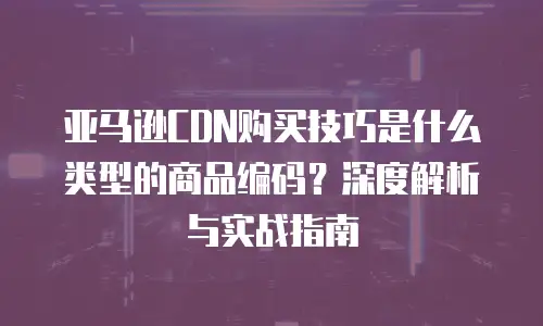 亚马逊CDN购买技巧是什么类型的商品编码？深度解析与实战指南