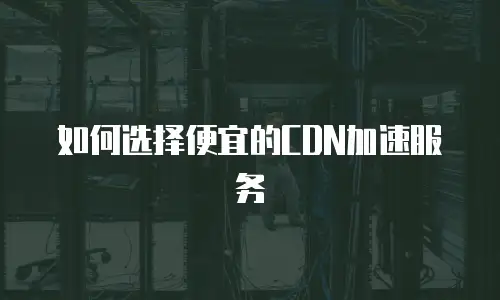 如何选择便宜的CDN加速服务