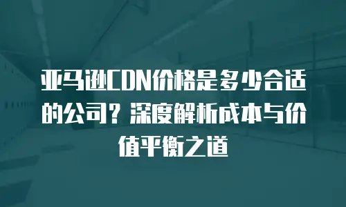 亚马逊CDN价格是多少合适的公司？深度解析成本与价值平衡之道