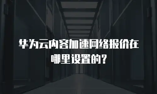 华为云内容加速网络报价在哪里设置的？