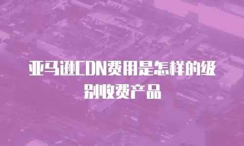 亚马逊CDN费用是怎样的级别收费产品