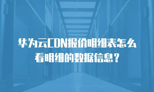 华为云CDN报价明细表怎么看明细的数据信息？
