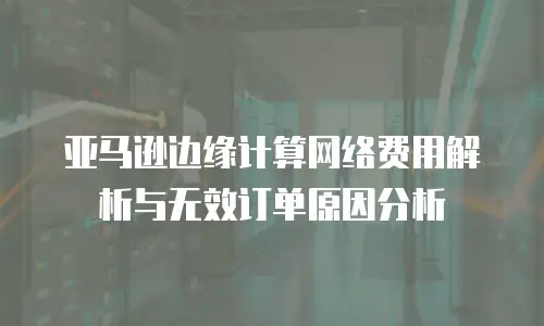 亚马逊边缘计算网络费用解析与无效订单原因分析