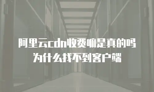 阿里云cdn收费嘛是真的吗为什么找不到客户端