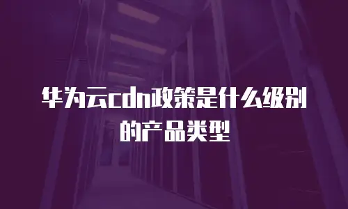 华为云cdn政策是什么级别的产品类型