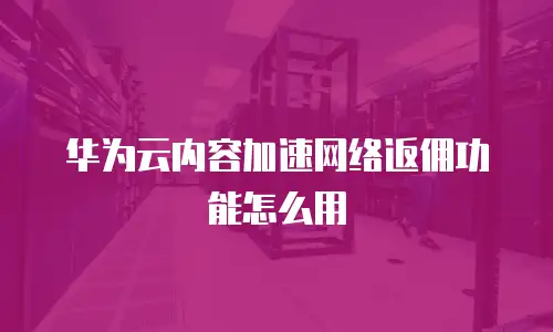 华为云内容加速网络返佣功能怎么用