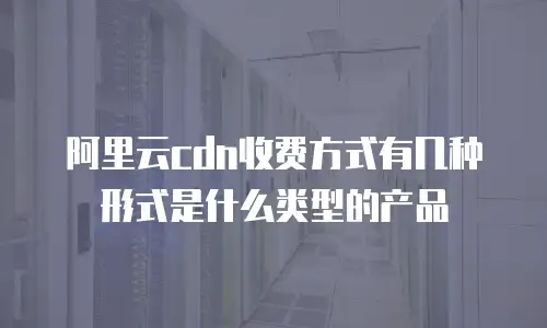 阿里云cdn收费方式有几种形式是什么类型的产品