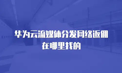 华为云流媒体分发网络返佣在哪里找的