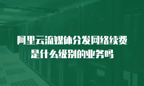 阿里云流媒体分发网络续费是什么级别的业务吗