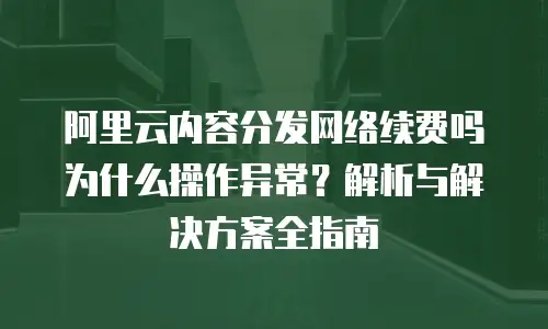 阿里云内容分发网络续费吗为什么操作异常？解析与解决方案全指南