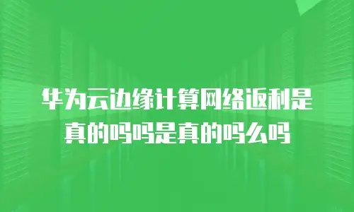 华为云边缘计算网络返利是真的吗吗是真的吗么吗