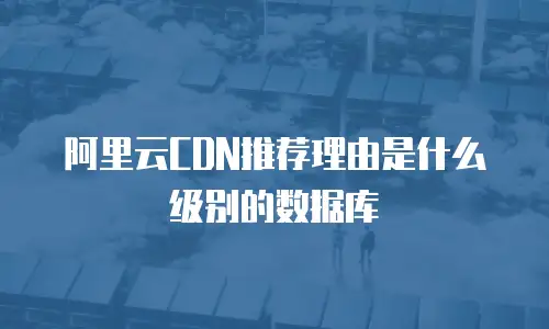 阿里云CDN推荐理由是什么级别的数据库