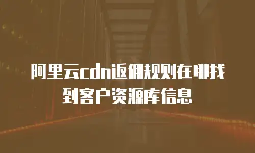 阿里云cdn返佣规则在哪找到客户资源库信息