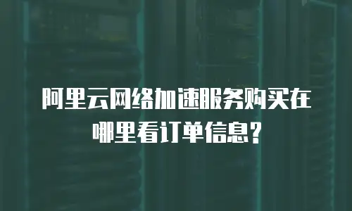 阿里云网络加速服务购买在哪里看订单信息?