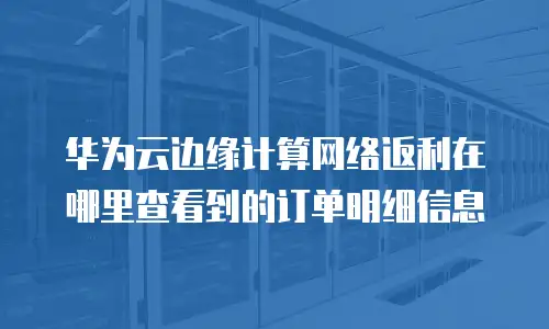 华为云边缘计算网络返利在哪里查看到的订单明细信息