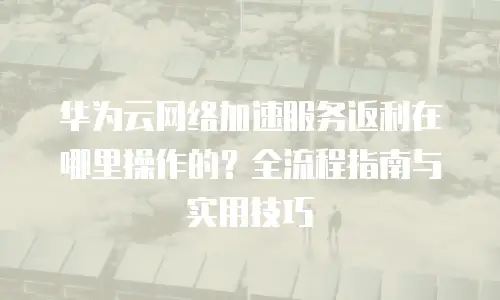 华为云网络加速服务返利在哪里操作的？全流程指南与实用技巧