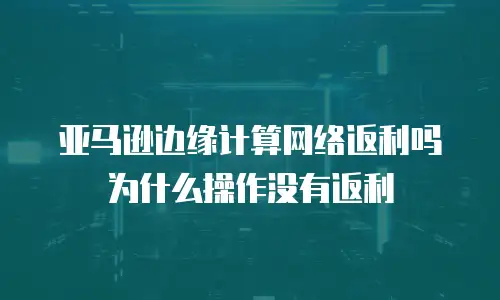 亚马逊边缘计算网络返利吗为什么操作没有返利