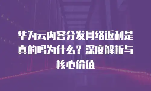 华为云内容分发网络返利是真的吗为什么？深度解析与核心价值