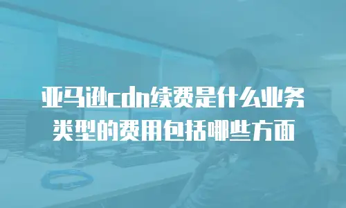 亚马逊cdn续费是什么业务类型的费用包括哪些方面