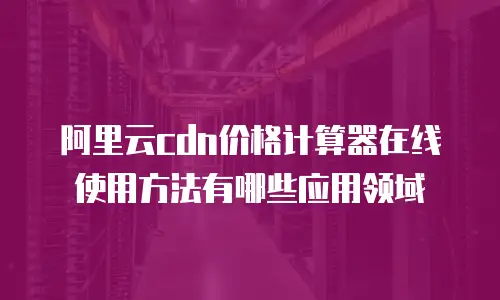 阿里云cdn价格计算器在线使用方法有哪些应用领域