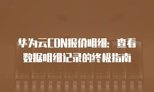 华为云CDN报价明细：查看数据明细记录的终极指南