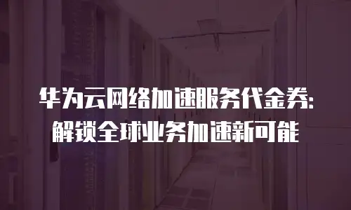 华为云网络加速服务代金券：解锁全球业务加速新可能