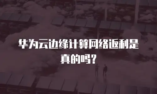 华为云边缘计算网络返利是真的吗？