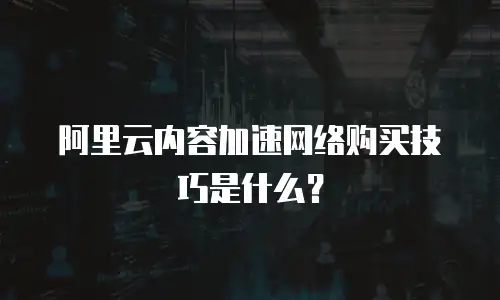 阿里云内容加速网络购买技巧是什么？
