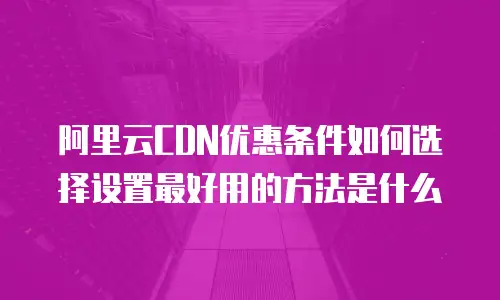 阿里云CDN优惠条件如何选择设置最好用的方法是什么