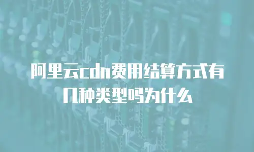 阿里云cdn费用结算方式有几种类型吗为什么